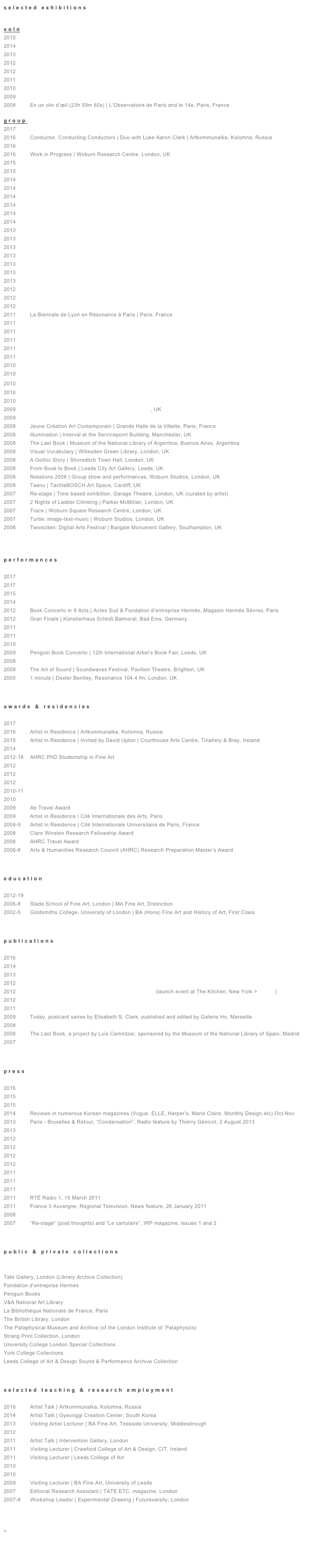 s e l e c t e d   e x h i b i t i o n s


s o l o 
2015         Treasure Hunt | FIAC HORS LES MURS 2015 | Jardin des Plantes, Paris, France 
2014         A Portrait of The Passing of Time | Galerie Dohyang Lee, Paris, France 
2013         Let’s Think of A Title When We Meet | Globe Gallery, Newcastle, UK
2012         N’EITHER N’OR | Galerie Marie Cini, Paris, France (press release)
2012         En un clin d’œil (01h 59m 60s) | Bad Ems, Germany
2011         À travers | Atelier Hermès | Maroquinerie de Sayat, Auvergne, France  > 
2010         Book Concerto: for 75 Penguins | performance, Penguin Books’ Head offices, London, UK
2009         Galerie HO | Marseille, France
2008         En un clin d’œil (23h 59m 60s) | L’Observatoire de Paris and le 14e, Paris, France

g r o u p 
2017         Mondes Flottants | 14e Biennale de Lyon | Curated by Emma Lavigne | Lyon, France 
2016         Conductor, Conducting Conductors | Duo with Luke Aaron Clark | Artkommunalka, Kolomna, Russia 
2016         Mousai / Muses | Galerie Dohyang Lee, Paris, France 
2016         Work in Progress | Woburn Research Centre, London, UK
2015         (OFF)ICIELLE | FIAC | Galerie Dohyang Lee | Les Docks, Cité de la Mode et du Design, Paris, France 
2015         Between the Woods & the Water | Duo w/ Adrian Williams | Mermaid County Wicklow Arts Centre, Bray, Ireland
2014         (OFF)ICIELLE | FIAC | Galerie Dohyang Lee | Les Docks, Cité de la Mode et du Design, Paris, France 
2014         Condensation | curated by Gaël Charbau | Atelier Hermès, Seoul, South Korea 
2014         The Sounds of Silence | Centre d’art contemporain La Halle des bouchers, Vienne, France 
2014         2.141 The picture is a fact. | Galleria Omphalos, Terlizzi, Bari & L.A.L.D. space, Brindisi, Italy
2014         Condensation | curated by Gaël Charbau | Le Forum, Tokyo, Japan 
2014         ARCO Madrid | Galerie Dohyang Lee | Madrid, Spain 
2013         Like A Little Disaster | Curated by L.A.L.D. | Galleria Omphalos, Terlizzi, Italy
2013         Art Verona | Independents section | Verona, Italy 
2013         Condensation | Nouvelles Vagues | curated by Gaël Charbau | Palais de Tokyo, Paris, France 
2013         choon | part of ‘Pleasure Centre’ project | The Great Central, Leicester, UK
2013         Le pas funambule | Piano Nobile, Halles de la Fonderie à Carouge, Geneva, Switzerland
2013         Found in Translation, chapter M | curated by Emmanuel Lambion | VIP Art Brussels, Brussels, Belgium
2013         Drawing Now Paris (artist in focus) | Galerie Marie Cini, Carousel du Louvre, Paris, France
2012         november remember september | Künstlerhaus Schloss Balmoral, Bad Ems, Germany
2012         Ça et Là (This & There) | curated by Claude Closky | Fondation Ricard, Paris, France 
2012         The House is set in its own Park | Plazarte, Medellin, Colombia
2011         La Biennale de Lyon en Résonance à Paris | Paris, France
2011         Interior and the Collectors | 11e Biennale de Lyon, Lieu Résonance | Lyon, France
2011         Le Rayon Vert | Palais de Tokyo, Paris, France
2011         Minimum: after minimalism | Intervention Gallery, London, UK
2011         The Lost Art of Travelers | Dallas Contemporary, Dallas, Texas, USA
2011         Terminal Convention | curated by Peter Gorschlüter | Cork Airport, Ireland
2010         Index of | Palais de Tokyo, Paris, France   
2010         A Perverse Library | curated by Dr. Simon Morris | Shandy Hall, York, UK
2010         痕迹 | Sahne Museum, Hangzhou, China
2010         (Speaker and performer as part of) Sol LeWitt: Artist’s Books | Site Gallery, Sheffield, UK
2010         Minimalism Massimo | The Gallery at Willesden Green, London, UK
2009         R O O M Collaborators | R O O M gallery, London, UK
2009         The Voice and Nothing More | Woburn Studios and Resonance 104.4fm, London, UK 
2008         Jeune Création Art Contemporain | Grande Halle de la Villette, Paris, France
2008         Illumination | Interval at the Servicepoint Building, Manchester, UK 
2008         The Last Book | Museum of the National Library of Argentina, Buenos Aires, Argentina
2008         Visual Vocabulary | Willesden Green Library, London, UK
2008         A Gothic Story | Shoreditch Town Hall, London, UK
2008         From Book to Book | Leeds City Art Gallery, Leeds, UK
2008         Notations 2008 | Group show and performances, Woburn Studios, London, UK 
2008         Taenu | TactileBOSCH Art Space, Cardiff, UK
2007         Re-stage | Time based exhibition, Garage Theatre, London, UK (curated by artist)
2007         2 Nights of Ladder Climbing | Parker McMillan, London, UK
2007         Trace | Woburn Square Research Centre, London, UK
2007         Turtle: image-text-music | Woburn Studios, London, UK 
2006         Twonotten: Digital Arts Festival | Bargate Monument Gallery, Southampton, UK



p e r f o r m a n c e s

2017         Week-end des FRACS | FRAC Franche-Comté, Besançon, France    
2017         Mondes Flottants | 14e Biennale de Lyon | Curated by Emma Lavigne | Lyon, France
2015         echo echo | Mermaid County Wicklow Arts Centre, Bray, Ireland
2014         Turtle Salon in the Forest | Screening | Sällbacken in Duved, Jämtland, Sweden
2012         Book Concerto in 8 Acts | Actes Sud & Fondation d’entreprise Hermès, Magasin Hermès Sèvres, Paris
2012         Gran Finale | Künstlerhaus Schloß Balmoral, Bad Ems, Germany
2011         Nuit Résonance | 11e Biennale de Lyon, Interior and the Collectors, Lyon, France
2011         Time of Music | Performance of ‘Between Words’ by Apartment House, Viitasaari, Finland
2010         Sol LeWitt: Artist’s Books | Performance of ‘Between Words’, Site Gallery, Sheffield, UK
2009         Penguin Book Concerto | 12th International Artist’s Book Fair, Leeds, UK
2008         Book Concerto in One Act: for 29 Penguins | R O O M gallery, London, UK
2008         The Art of Sound | Soundwaves Festival, Pavilion Theatre, Brighton, UK
2005         1 minute | Dexter Bentley, Resonance 104.4 fm, London, UK      



a w a r d s   &   r e s i d e n c i e s 

2017         Fluxus Art Projects (for Floating Worlds)
2016         Artist in Residence | Artkommunalka, Kolomna, Russia
2015         Artist in Residence | Invited by David Upton | Courthouse Arts Centre, Tinahely & Bray, Ireland
2014         Artist in Residence | Gyeonggi Creation Center, South Korea
2012-18    AHRC PhD Studentship in Fine Art
2012         Künstlerhaus Schloß Balmoral Fellowship | Bad Ems, Germany
2012         Research Grant | Campos de Gutiérrez Foundation, Colombia
2012         Studio Residency Grant | Women’s Studio Workshop, New York
2010-11    Artist in Residence | Le Pavillon, Palais de Tokyo, Paris
2010         Artist in Residence | Fondation d’entreprise Hermès, France
2009         Ab Travel Award
2009         Artist in Residence | Cité Internationale des Arts, Paris
2008-9      Artist in Residence | Cité Internationale Universitaire de Paris, France
2008         Clare Winsten Research Fellowship Award
2008         AHRC Travel Award
2006-8      Arts & Humanities Research Council (AHRC) Research Preparation Master’s Award



e d u c a t i o n 

2012-19    Slade School of Fine Art, London | PhD Fine Art Candidate
2006-8      Slade School of Fine Art, London | MA Fine Art, Distinction
2002-5      Goldsmiths College, University of London | BA (Hons) Fine Art and History of Art, First Class



p u b l i c a t i o n s    

2016         Les Modules 2010-2015, Hors série Special Issue, Magazine Palais de Tokyo, Paris
2014         Reprint: Appropriation (&) Literature, edited by Annette Gilbert, published by Lux Books, Weisbaden, Germany
2013         Elisabeth S. Clark, N’EITHER N’OR, edited by Künstlerhaus Schloss Balmoral, Germany   
2012         Elisabeth S. Clark à la Maroquinerie de Sayat, coedited by Actes Sud & Fondation d’entreprise Hermès, Paris
2012         Emergency Index, Ugly Duckling Presse, New York (launch event at The Kitchen, New York > details)
2012         Ça et Là (This & There), exhibition catalogue, edited by Claude Closky, published by Palais de Tokyo, Paris
2011         Against Expression, edited by Craig Dworkin and Kenneth Goldsmith, Northwestern University Press, Illinois
2009         Today, postcard series by Elisabeth S. Clark, published and edited by Galerie Ho, Marseille
2008         Between Words, UbuWeb, U B U  Editions (n° 33), online 
2008         The Last Book, a project by Luis Camnitzer, sponsored by the Museum of the National Library of Spain, Madrid
2007         “Fit (between words)” and “This page is a site, cite, sight”, Cluster arts magazine, Issue 1



p r e s s 

2016         “Between Words: Une nouvelle expérimentation pour S[i]nglish”, Château-Gontier, 26 February 2016
2015         FIAC Hors Les Murs 2015 ‘Treasure Hunt’ press reviews (selection), October-November 2015 
2015         Press review OFFICIELLE (page 8), October 2015
2014         Reviews in numerous Korean magazines (Vogue, ELLE, Harper’s, Marie Claire, Monthly Design etc) Oct-Nov
2013         Paris - Bruxelles & Retour, “Condensation”, Radio feature by Thierry Génicot, 2 August 2013
2013         Le Monde d’Hermès, “Artists in Residence, Contemporary Art and Savoir-Faire”, Autumn/Winter 2013
2012         Les Quotidiennes, “Les cils de nos yeux, poussière d’or... le minimalisme revisité par les femmes”, 5 December
2012         Le Bonbon Centre, “Interview, Elisabeth S. Clark, N’either N’or”, no 37, Paris, November 2012
2012         Visual Artbeat Magazine, “Elisabeth S. Clark’s En un clin d’œil, 01h 59m 60s”, Issue 10, October 2012
2012         Rhein-Lahn-Zeitung, “Artist Elisabeth S. Clark immerses Bad Ems into darkness”, 30 June 2012 
2011         Le Monde d’Hermès, “Artists’ Residencies”, Autumn/ Winter 2011 
2011         Framed Magazine, “Home is where the art is”, Andre Cooray, Hong Kong, May 2011 
2011         Art Papers, “Crossroads”, May/June 2011
2011         RTÉ Radio 1, 15 March 2011 
2011         France 3 Auvergne, Regional Television, News feature, 26 January 2011
2008         Axis, Rona Smith, June, online
2007         “Re-stage” (post thoughts) and “Le cartulaire”, IRP magazine, Issues 1 and 2



p u b l i c   &   p r i v a t e   c o l l e c t i o n s 

FRAC Franche-Comté 
Tate Gallery, London (Library Archive Collection)
Fondation d’entreprise Hermès
Penguin Books
V&A National Art Library
La Bibliothèque Nationale de France, Paris
The British Library, London
The Pataphysical Museum and Archive (of the London Institute of ‘Pataphysics)
Strang Print Collection, London
University College London Special Collections
York College Collections
Leeds College of Art & Design Sound & Performance Archive Collection



s e l e c t e d   t e a c h i n g   &   r e s e a r c h   e m p l o y m e n t

2016         Artist Talk | Artkommunalka, Kolomna, Russia 
2014         Artist Talk | Gyeonggi Creation Center, South Korea 
2013         Visiting Artist Lecturer | BA Fine Art, Teesside University, Middlesbrough
2012         Artist Intervention | Sensation-Soustraction, Musée Guimet, Paris
2011         Artist Talk | Intervention Gallery, London
2011         Visiting Lecturer | Crawford College of Art & Design, CIT, Ireland
2011         Visiting Lecturer | Leeds College of Art
2010         Keynote Speaker | Sol LeWitt conference | Site Gallery and Sheffield Hallam University
2010         Founding Editor | Turn Press, London
2009         Visiting Lecturer | BA Fine Art, University of Leeds
2007         Editorial Research Assistant | TATE ETC. magazine, London 
2007-8      Workshop Leader | Experimental Drawing | Futureversity, London



> download                                                                                                 


